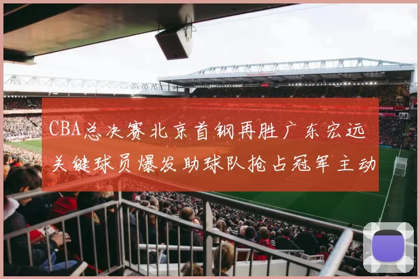 CBA总决赛北京首钢再胜广东宏远 关键球员爆发助球队抢占冠军主动权