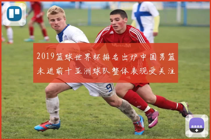 2019篮球世界杯排名出炉中国男篮未进前十亚洲球队整体表现受关注