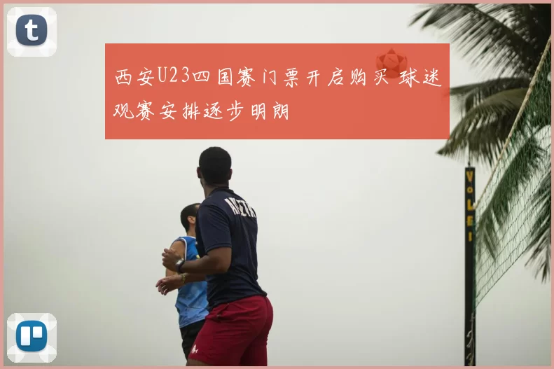 西安U23四国赛门票开启购买 球迷观赛安排逐步明朗