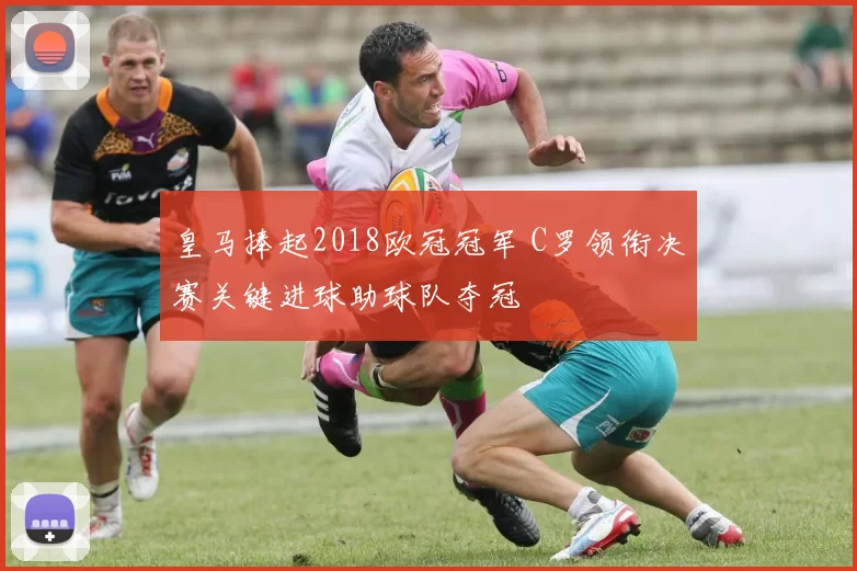 皇马捧起2018欧冠冠军 C罗领衔决赛关键进球助球队夺冠