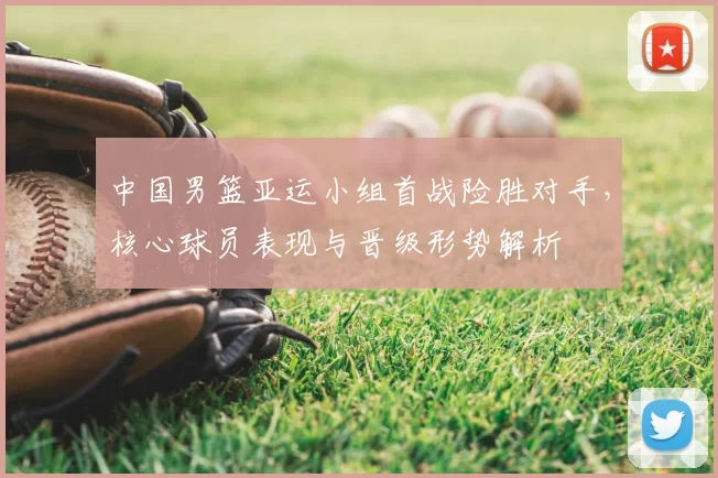 中国男篮亚运小组首战险胜对手，核心球员表现与晋级形势解析