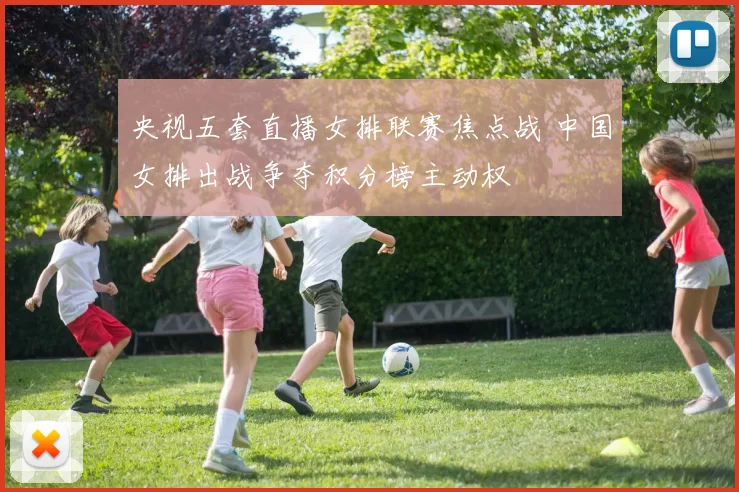 央视五套直播女排联赛焦点战 中国女排出战争夺积分榜主动权