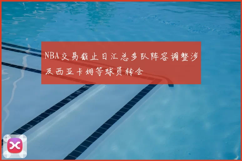 NBA交易截止日汇总多队阵容调整涉及西亚卡姆等球员转会