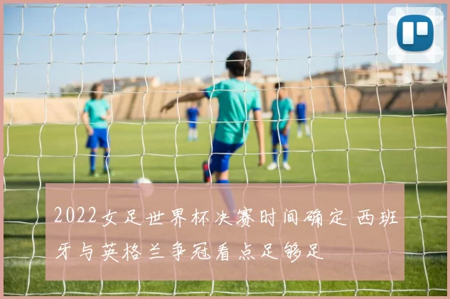 2022女足世界杯决赛时间确定 西班牙与英格兰争冠看点足够足