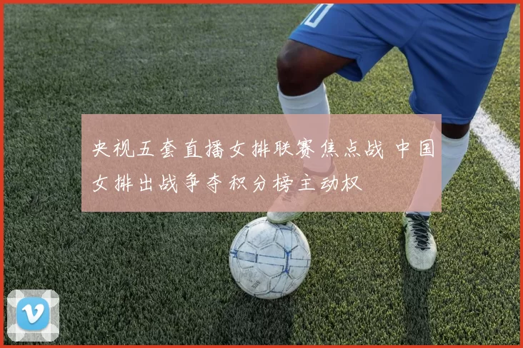 央视五套直播女排联赛焦点战 中国女排出战争夺积分榜主动权