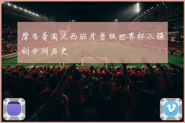 摩洛哥淘汰西班牙晋级世界杯八强创非洲历史