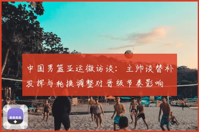 中国男篮亚运微访谈:主帅谈替补发挥与轮换调整对晋级节奏影响