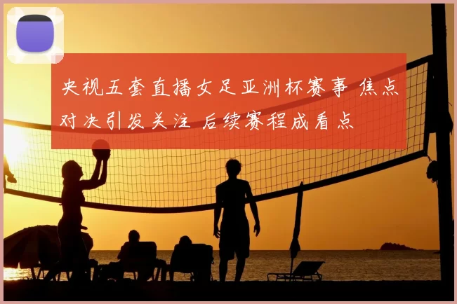 央视五套直播女足亚洲杯赛事 焦点对决引发关注 后续赛程成看点