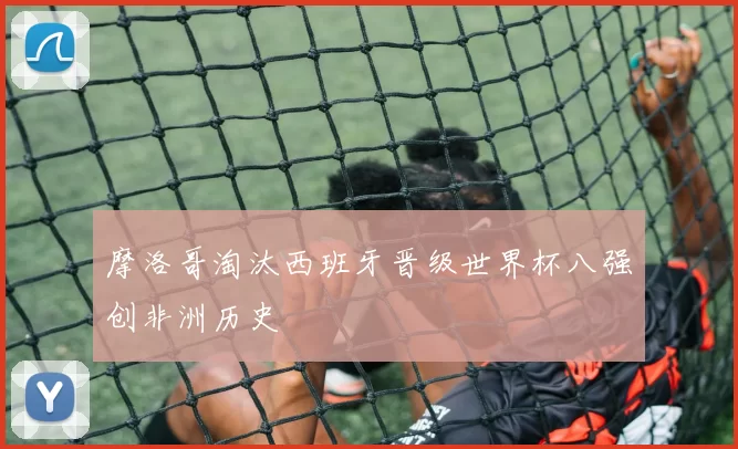 摩洛哥淘汰西班牙晋级世界杯八强创非洲历史