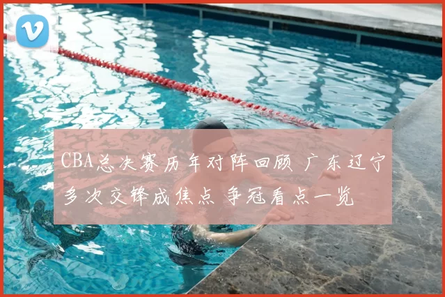 CBA总决赛历年对阵回顾 广东辽宁多次交锋成焦点 争冠看点一览