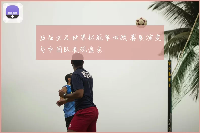 历届女足世界杯冠军回顾 赛制演变与中国队表现盘点