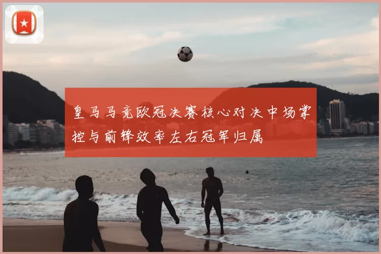 皇马马竞欧冠决赛核心对决中场掌控与前锋效率左右冠军归属