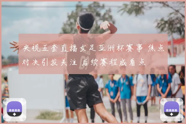 央视五套直播女足亚洲杯赛事 焦点对决引发关注 后续赛程成看点