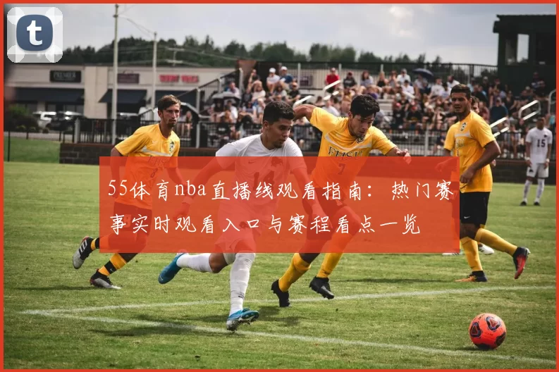 55体育nba直播线观看指南：热门赛事实时观看入口与赛程看点一览