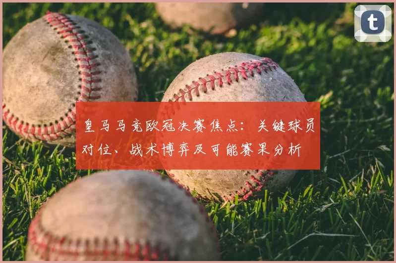 皇马马竞欧冠决赛焦点：关键球员对位、战术博弈及可能赛果分析