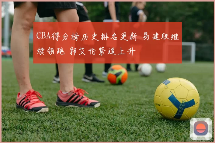 CBA得分榜历史排名更新 易建联继续领跑 郭艾伦紧追上升