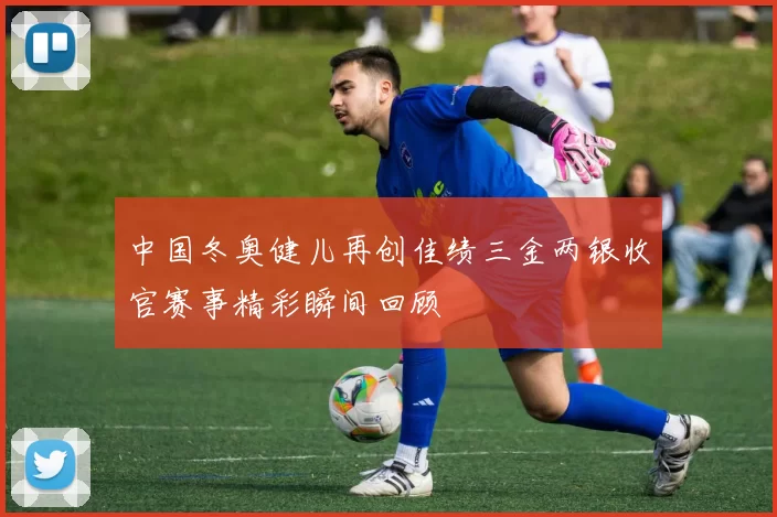 中国冬奥健儿再创佳绩三金两银收官赛事精彩瞬间回顾