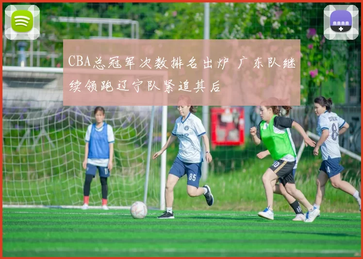 CBA总冠军次数排名出炉 广东队继续领跑辽宁队紧追其后