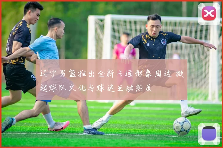 辽宁男篮推出全新卡通形象周边 掀起球队文化与球迷互动热度