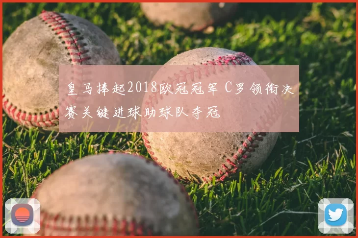 皇马捧起2018欧冠冠军 C罗领衔决赛关键进球助球队夺冠