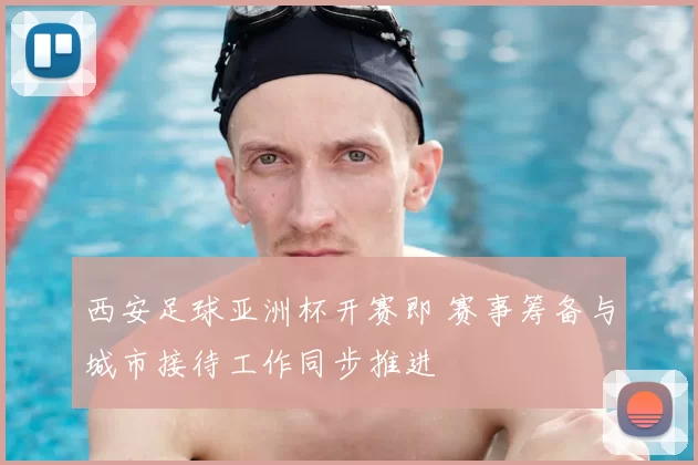 西安足球亚洲杯开赛即 赛事筹备与城市接待工作同步推进