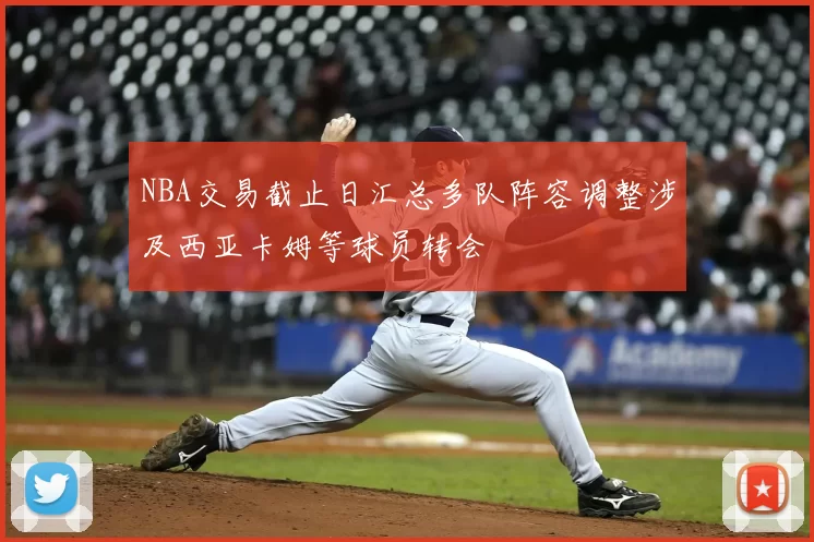 NBA交易截止日汇总多队阵容调整涉及西亚卡姆等球员转会