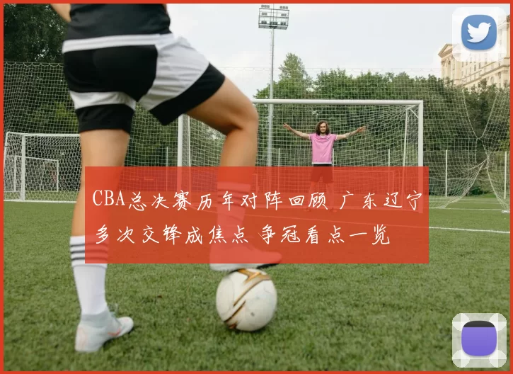 CBA总决赛历年对阵回顾 广东辽宁多次交锋成焦点 争冠看点一览