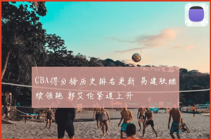 CBA得分榜历史排名更新 易建联继续领跑 郭艾伦紧追上升