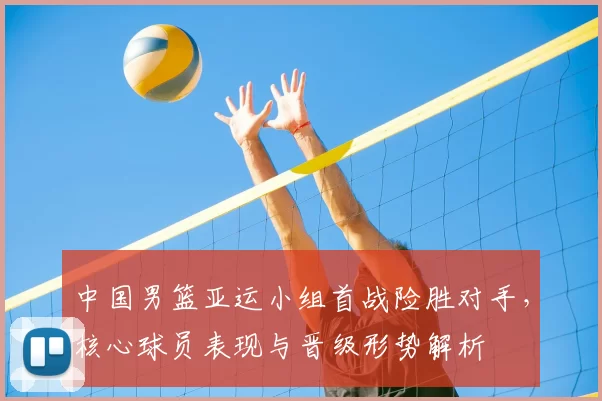 中国男篮亚运小组首战险胜对手，核心球员表现与晋级形势解析