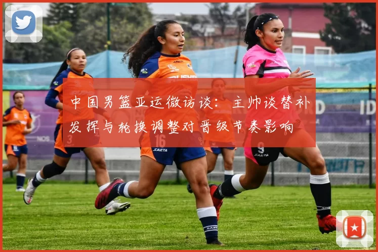 中国男篮亚运微访谈:主帅谈替补发挥与轮换调整对晋级节奏影响