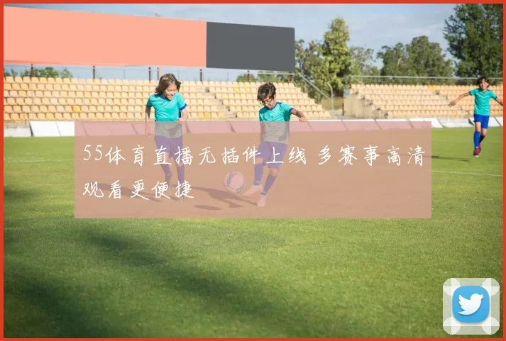 55体育直播无插件上线 多赛事高清观看更便捷
