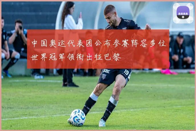 中国奥运代表团公布参赛阵容多位世界冠军领衔出征巴黎