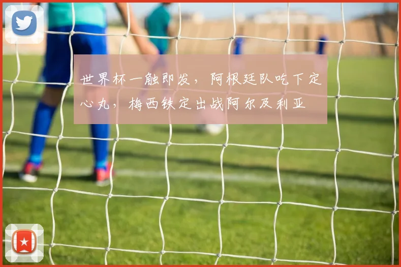 世界杯一触即发,阿根廷队吃下定心丸,梅西铁定出战阿尔及利亚