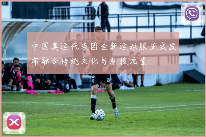 中国奥运代表团全新运动服正式发布融合传统文化与科技元素