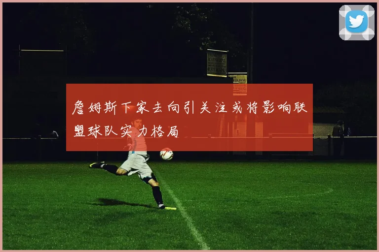 詹姆斯下家去向引关注或将影响联盟球队实力格局